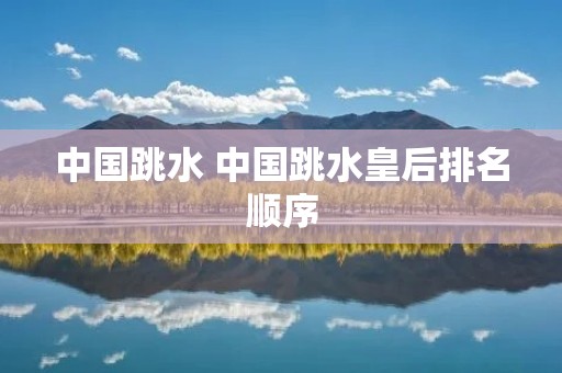 中国跳水 中国跳水皇后排名顺序 中国跳水 中国跳水皇后排名顺序