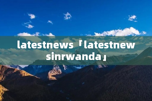 latestnews「latestnewsinrwanda」 latestnews「latestnewsinrwanda」