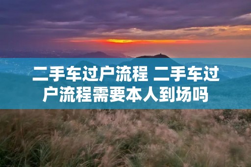 二手车过户流程 二手车过户流程需要本人到场吗
