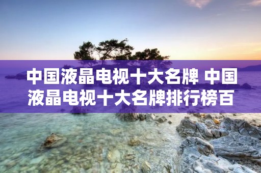 中国液晶电视十大名牌 中国液晶电视十大名牌排行榜百度百科 中国液晶电视十大名牌 中国液晶电视十大名牌排行榜百度百科