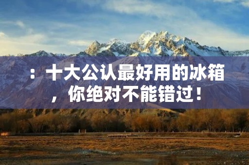 ：十大公认最好用的冰箱，你绝对不能错过！