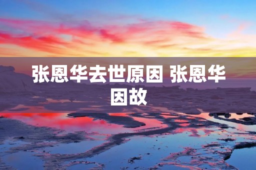 张恩华去世原因 张恩华因故 张恩华去世原因 张恩华因故