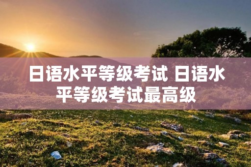 日语水平等级考试 日语水平等级考试最高级 日语水平等级考试 日语水平等级考试最高级