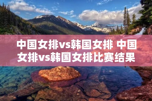 中国女排vs韩国女排 中国女排vs韩国女排比赛结果 中国女排vs韩国女排 中国女排vs韩国女排比赛结果