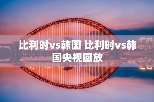 比利时vs韩国 比利时vs韩国央视回放 比利时vs韩国 比利时vs韩国央视回放