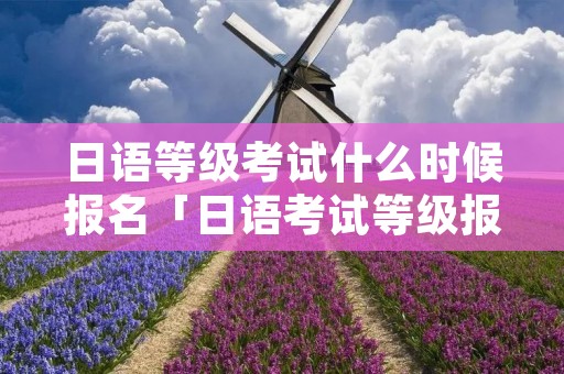 日语等级考试什么时候报名「日语考试等级报名时间及考试时间」