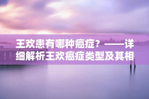 王欢患有哪种癌症?——详细解析王欢癌症类型及其相关信息