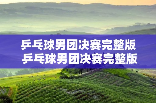 乒乓球男团决赛完整版 乒乓球男团决赛完整版回放第二场 乒乓球男团决赛完整版 乒乓球男团决赛完整版回放第二场