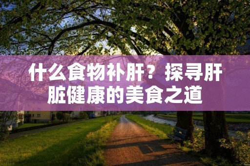 什么食物补肝?探寻肝脏健康的美食之道