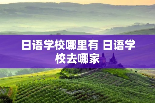 日语学校哪里有 日语学校去哪家 日语学校哪里有 日语学校去哪家