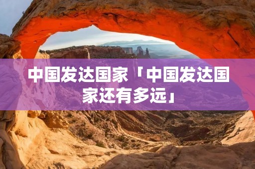中国发达国家「中国发达国家还有多远」