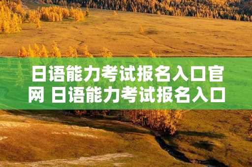 日语能力考试报名入口官网 日语能力考试报名入口官网网址