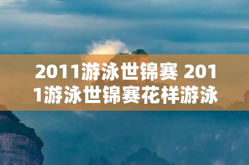 2011游泳世锦赛 2011游泳世锦赛花样游泳 2011游泳世锦赛 2011游泳世锦赛花样游泳