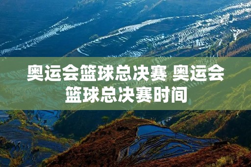 奥运会篮球总决赛 奥运会篮球总决赛时间 奥运会篮球总决赛 奥运会篮球总决赛时间
