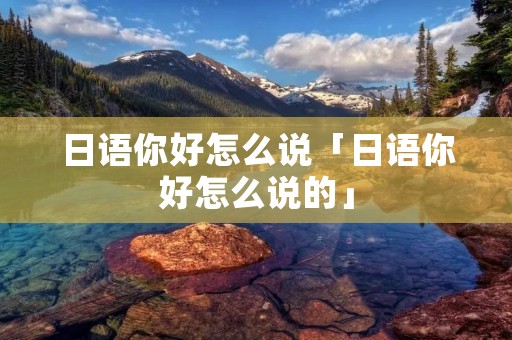 日语你好怎么说「日语你好怎么说的」 日语你好怎么说「日语你好怎么说的」