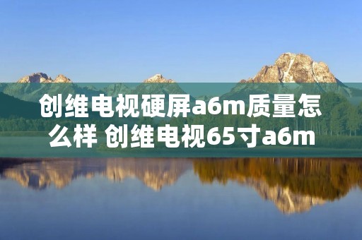 创维电视硬屏a6m质量怎么样 创维电视65寸a6m