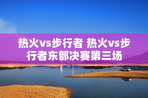 热火vs步行者 热火vs步行者东部决赛第三场