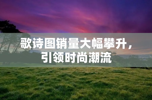 歌诗图销量大幅攀升,引领时尚潮流 歌诗图销量大幅攀升,引领时尚潮流