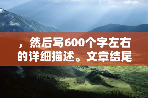 ，然后写600个字左右的详细描述。文章结尾不要出现总结性话语，严格遵守禁止使用“总的来说，首先，其次，最后，总之，此外，总体来说，综上所述”等词。