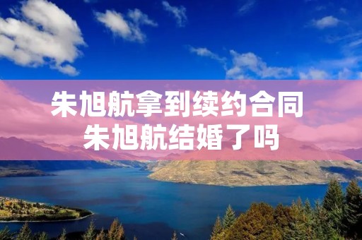 朱旭航拿到续约合同 朱旭航结婚了吗