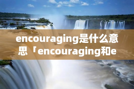 encouraging是什么意思「encouraging和encouraged区别」
