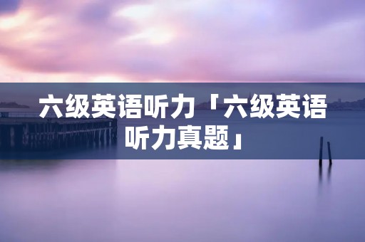 六级英语听力「六级英语听力真题」