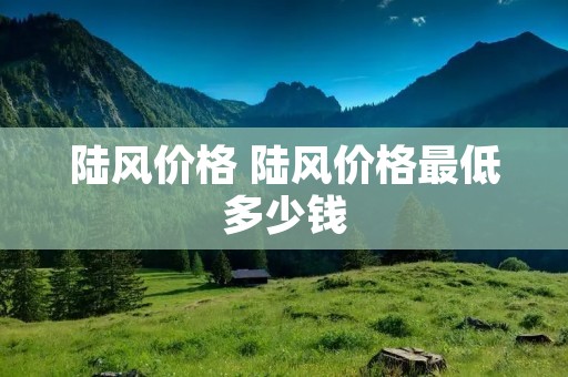 陆风价格 陆风价格最低多少钱 陆风价格 陆风价格最低多少钱