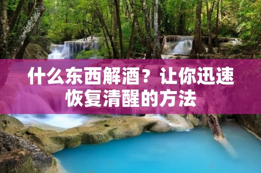 什么东西解酒？让你迅速恢复清醒的方法