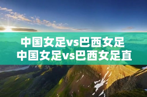 中国女足vs巴西女足 中国女足vs巴西女足直播回放