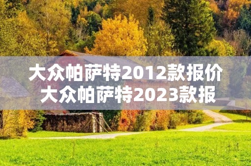 大众帕萨特2012款报价 大众帕萨特2023款报价及图片280 大众帕萨特2012款报价 大众帕萨特2023款报价及图片280