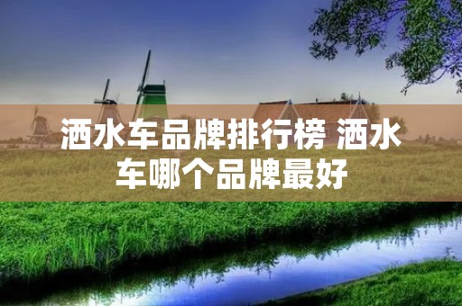 洒水车品牌排行榜 洒水车哪个品牌最好 洒水车品牌排行榜 洒水车哪个品牌最好