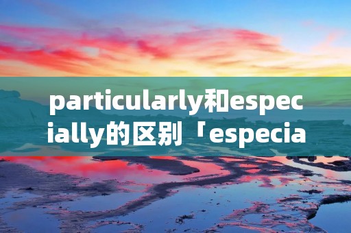 particularly和especially的区别「especially和in particular的区别」