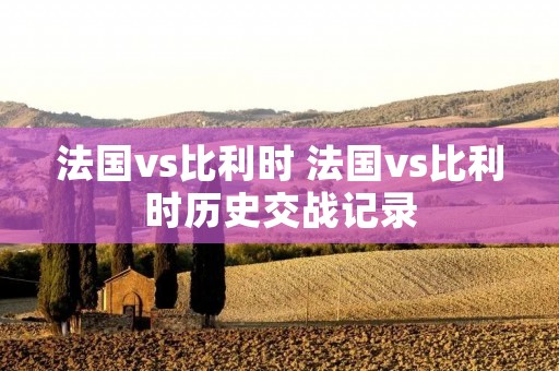 法国vs比利时 法国vs比利时历史交战记录