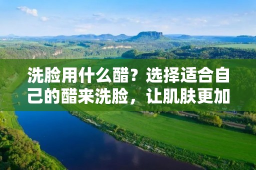 洗脸用什么醋？选择适合自己的醋来洗脸，让肌肤更加健康。