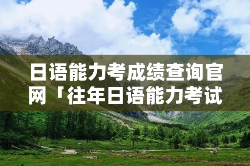日语能力考成绩查询官网「往年日语能力考试成绩查询」
