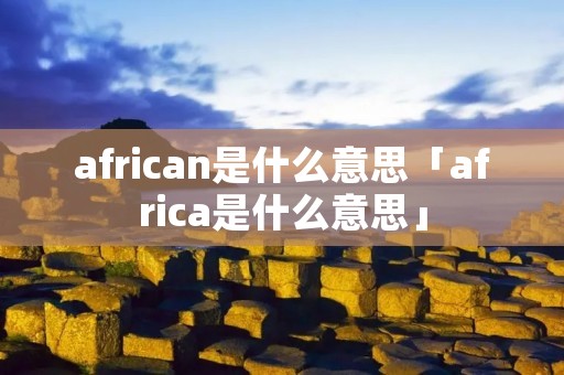 african是什么意思「africa是什么意思」