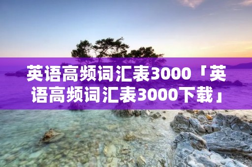 英语高频词汇表3000「英语高频词汇表3000下载」 英语高频词汇表3000「英语高频词汇表3000下载」