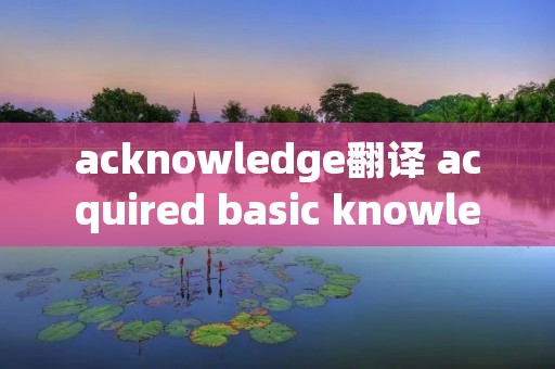 acknowledge翻译 acquired basic knowledge翻译