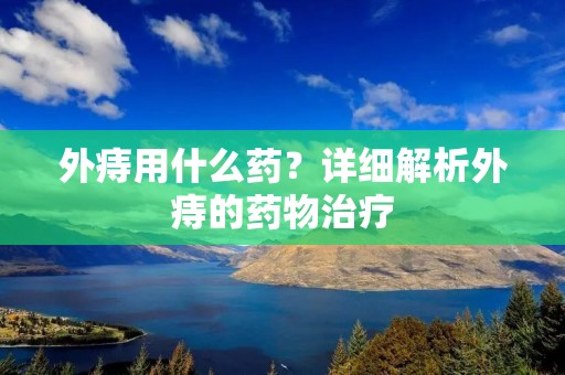 外痔用什么药?详细解析外痔的药物治疗