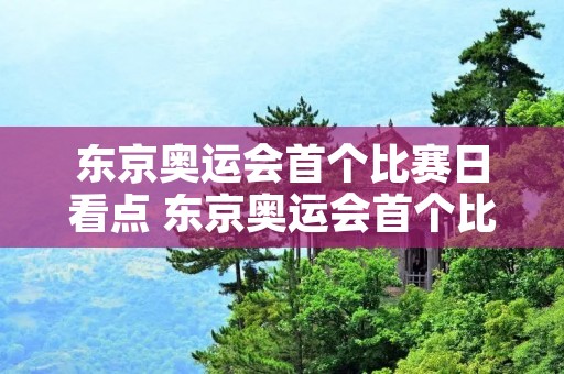 东京奥运会首个比赛日看点 东京奥运会首个比赛日看点杨倩