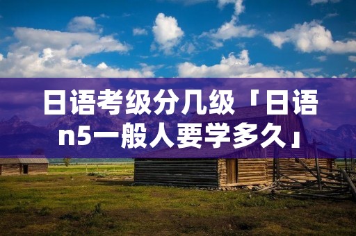 日语考级分几级「日语n5一般人要学多久」