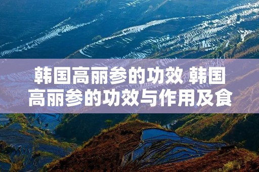 韩国高丽参的功效 韩国高丽参的功效与作用及食用方法 韩国高丽参的功效 韩国高丽参的功效与作用及食用方法