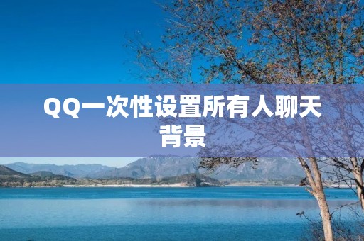 QQ一次性设置所有人聊天背景:个性化定制你的聊天空间