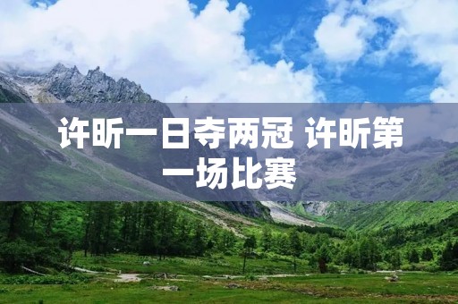 许昕一日夺两冠 许昕第一场比赛 许昕一日夺两冠 许昕第一场比赛