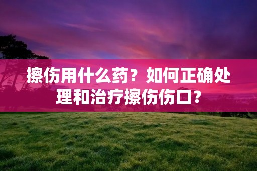 擦伤用什么药?如何正确处理和治疗擦伤伤口?