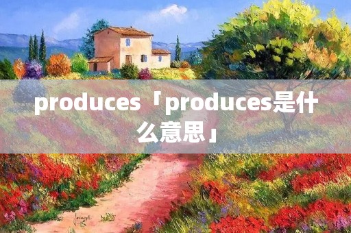 produces「produces是什么意思」 produces「produces是什么意思」
