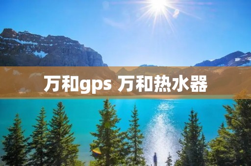 万和gps 万和热水器 万和gps 万和热水器