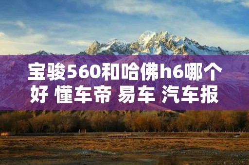 宝骏560和哈佛h6哪个好 懂车帝 易车 汽车报价大全