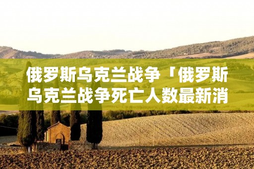 俄罗斯乌克兰战争「俄罗斯乌克兰战争死亡人数最新消息」