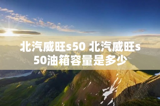 北汽威旺s50 北汽威旺s50油箱容量是多少 北汽威旺s50 北汽威旺s50油箱容量是多少